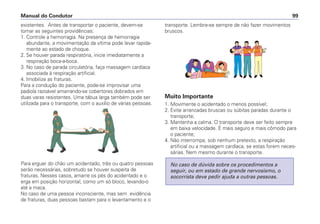 existentes. Antes de transportar o paciente, devem-se
tomar as seguintes providências:
1. Controle a hemorragia. Na presença de hemorragia
abundante, a movimentação da vítima pode levar rapida-
mente ao estado de choque.
2. Se houver parada respiratória, inicie imediatamente a
respiração boca-a-boca.
3. No caso de parada circulatória, faça massagem cardíaca
associada à respiração artificial.
4. Imobilize as fraturas.
Para a condução do paciente, pode-se improvisar uma
padiola razoável amarrando-se cobertores dobrados em
duas varas resistentes. Uma tábua larga também pode ser
utilizada para o transporte, com o auxílio de várias pessoas.
Para erguer do chão um acidentado, três ou quatro pessoas
serão necessárias, sobretudo se houver suspeita de
fraturas. Nesses casos, amarre os pés do acidentado e o
erga em posição horizontal, como um só bloco, levando-o
até a maca.
No caso de uma pessoa inconsciente, mas sem evidência
de fraturas, duas pessoas bastam para o levantamento e o
transporte. Lembre-se sempre de não fazer movimentos
bruscos.
Muito Importante
1. Movimente o acidentado o menos possível;
2. Evite arrancadas bruscas ou súbitas paradas durante o
transporte;
3. Mantenha a calma. O transporte deve ser feito sempre
em baixa velocidade. É mais seguro e mais cômodo para
o paciente;
4. Não interrompa, sob nenhum pretexto, a respiração
artificial ou a massagem cardíaca, se estas forem neces-
sárias. Nem mesmo durante o transporte.
No caso de dúvida sobre os procedimentos a
seguir, ou em estado de grande nervosismo, o
socorrista deve pedir ajuda a outras pessoas.
Manual do Condutor 99
 