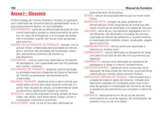 Anexo I – Glossário
O Novo Código de Trânsito Brasileiro introduz um glossário
com a definição de conceitos básicos apresentados na lei, o
qual transcrevemos abaixo, em sua totalidade:
ACOSTAMENTO - parte da via diferenciada da pista de rola-
mento destinada à parada ou estacionamento de veícu-
los, em caso de emergência, e à circulação de pedes-
tres e bicicletas, quando não houver local apropriado
para esse fim.
AGENTE DA AUTORIDADE DE TRÂNSITO - pessoa, civil ou
policial militar, credenciada pela autoridade de trânsito
para o exercício das atividades de fiscalização, opera-
ção, policiamento ostensivo de trânsito ou
patrulhamento.
AUTOMÓVEL - veículo automotor destinado ao transporte
de passageiros, com capacidade para até oito pessoas,
sem contar o condutor.
AUTORIDADE DE TRÂNSITO - dirigente máximo de órgão
ou entidade executivo integrante do Sistema Nacional
de Trânsito ou pessoa por ele expressamente
credenciada.
BALANÇO TRASEIRO - distância entre o plano vertical pas-
sando pelos centros das rodas traseiras extremas e o
ponto mais recuado do veículo, considerando-se todos
os elementos rigidamente fixados ao mesmo.
BICICLETA - veículo de propulsão humana, dotado de duas
rodas, não sendo, para efeito deste Código, similar à
motocicleta, motoneta e ciclomotor.
BICICLETÁRIO - local, na via ou fora dela, destinado ao
estacionamento de bicicletas.
BONDE - veículo de propulsão elétrica que se move sobre
trilhos.
BORDO DA PISTA - margem da pista, podendo ser
demarcada por linhas longitudinais de bordo que deli-
neiam a parte da via destinada à circulação de veículos.
CALÇADA - parte da via, normalmente segregada e em ní-
vel diferente, não destinada à circulação de veículos,
reservada ao trânsito de pedestres e, quando possível,
à implantação de mobiliário urbano, sinalização, vegeta-
ção e outros fins.
CAMINHÃO-TRATOR - veículo automotor destinado a
tracionar ou arrastar outro.
CAMINHONETE - veículo destinado ao transporte de carga
com peso bruto total de até três mil e quinhentos qui-
logramas.
CAMIONETA - veículo misto destinado ao transporte de
passageiros e carga no mesmo compartimento.
CANTEIRO CENTRAL - obstáculo físico construído como
separador de duas pistas de rolamento, eventualmente
substituído por marcas viárias (canteiro fictício).
CAPACIDADE MÁXIMA DE TRAÇÃO - máximo peso que a
unidade de tração é capaz de tracionar, indicado pelo
fabricante, baseado em condições sobre suas limita-
ções de geração e multiplicação de momento de força
e resistência dos elementos que compõem a transmis-
são.
CARREATA - deslocamento em fila na via de veículos
automotores em sinal de regozijo, de reivindicação, de
protesto cívico ou de uma classe.
Manual do Condutor100
 