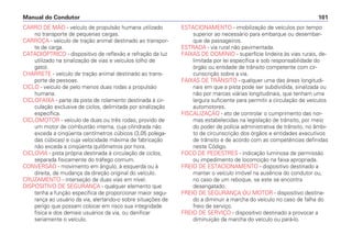 CARRO DE MÃO - veículo de propulsão humana utilizado
no transporte de pequenas cargas.
CARROÇA - veículo de tração animal destinado ao transpor-
te de carga.
CATADIÓPTRICO - dispositivo de reflexão e refração da luz
utilizado na sinalização de vias e veículos (olho de
gato).
CHARRETE - veículo de tração animal destinado ao trans-
porte de pessoas.
CICLO - veículo de pelo menos duas rodas a propulsão
humana.
CICLOFAIXA - parte da pista de rolamento destinada à cir-
culação exclusiva de ciclos, delimitada por sinalização
específica.
CICLOMOTOR - veículo de duas ou três rodas, provido de
um motor de combustão interna, cuja cilindrada não
exceda a cinqüenta centímetros cúbicos (3,05 polega-
das cúbicas) e cuja velocidade máxima de fabricação
não exceda a cinqüenta quilômetros por hora.
CICLOVIA - pista própria destinada à circulação de ciclos,
separada fisicamente do tráfego comum.
CONVERSÃO - movimento em ângulo, à esquerda ou à
direita, de mudança da direção original do veículo.
CRUZAMENTO - interseção de duas vias em nível.
DISPOSITIVO DE SEGURANÇA - qualquer elemento que
tenha a função específica de proporcionar maior segu-
rança ao usuário da via, alertando-o sobre situações de
perigo que possam colocar em risco sua integridade
física e dos demais usuários da via, ou danificar
seriamente o veículo.
ESTACIONAMENTO - imobilização de veículos por tempo
superior ao necessário para embarque ou desembar-
que de passageiros.
ESTRADA - via rural não pavimentada.
FAIXAS DE DOMÍNIO - superfície lindeira às vias rurais, de-
limitada por lei específica e sob responsabilidade do
órgão ou entidade de trânsito competente com cir-
cunscrição sobre a via.
FAIXAS DE TRÂNSITO - qualquer uma das áreas longitudi-
nais em que a pista pode ser subdividida, sinalizada ou
não por marcas viárias longitudinais, que tenham uma
largura suficiente para permitir a circulação de veículos
automotores.
FISCALIZAÇÃO - ato de controlar o cumprimento das nor-
mas estabelecidas na legislação de trânsito, por meio
do poder de polícia administrativa de trânsito, no âmbi-
to de circunscrição dos órgãos e entidades executivos
de trânsito e de acordo com as competências definidas
neste Código.
FOCO DE PEDESTRES - indicação luminosa de permissão
ou impedimento de locomoção na faixa apropriada.
FREIO DE ESTACIONAMENTO - dispositivo destinado a
manter o veículo imóvel na ausência do condutor ou,
no caso de um reboque, se este se encontra
desengatado.
FREIO DE SEGURANÇA OU MOTOR - dispositivo destina-
do a diminuir a marcha do veículo no caso de falha do
freio de serviço.
FREIO DE SERVIÇO - dispositivo destinado a provocar a
diminuição da marcha do veículo ou pará-lo.
Manual do Condutor 101
 