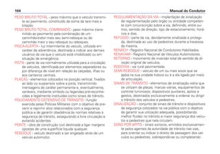 PESO BRUTO TOTAL - peso máximo que o veículo transmi-
te ao pavimento, constituído da soma da tara mais a
lotação.
PESO BRUTO TOTAL COMBINADO - peso máximo trans-
mitido ao pavimento pela combinação de um
caminhão-trator mais seu semi-reboque ou do
caminhão mais o seu reboque ou reboques.
PISCA-ALERTA - luz intermitente do veículo, utilizada em
caráter de advertência, destinada a indicar aos demais
usuários da via que o veículo está imobilizado ou em
situação de emergência.
PISTA - parte da via normalmente utilizada para a circulação
de veículos, identificada por elementos separadores ou
por diferença de nível em relação às calçadas, ilhas ou
aos canteiros centrais.
PLACAS - elementos colocados na posição vertical, fixados
ao lado ou suspensos sobre a pista, transmitindo
mensagens de caráter permanente e, eventualmente,
variáveis, mediante símbolo ou legendas pré-reconhe-
cidas e legalmente instituídas como sinais de trânsito.
POLICIAMENTO OSTENSIVO DE TRÂNSITO - função
exercida pelas Polícias Militares com o objetivo de pre-
venir e reprimir atos relacionados com a segurança
pública e de garantir obediência às normas relativas à
segurança de trânsito, assegurando a livre circulação e
evitando acidentes.
PONTE - obra de construção civil destinada a ligar margens
opostas de uma superfície líquida qualquer.
REBOQUE - veículo destinado a ser engatado atrás de um
veículo automotor.
REGULAMENTAÇÃO DA VIA - implantação de sinalização
de regulamentação pelo órgão ou entidade competen-
te com circunscrição sobre a via, definindo, entre ou-
tros, sentido de direção, tipo de estacionamento, horá-
rios e dias.
REFÚGIO - parte da via, devidamente sinalizada e protegi-
da, destinada ao uso de pedestres durante a travessia
da mesma.
RENACH - Registro Nacional de Condutores Habilitados.
RENAVAM - Registro Nacional de Veículos Automotores.
RETORNO - movimento de inversão total de sentido da di-
reção original de veículos.
RODOVIA - via rural pavimentada.
SEMI-REBOQUE - veículo de um ou mais eixos que se
apóia na sua unidade tratora ou é a ela ligado por meio
de articulação.
SINAIS DE TRÂNSITO - elementos de sinalização viária que
se utilizam de placas, marcas viárias, equipamentos de
controle luminosos, dispositivos auxiliares, apitos e
gestos, destinados exclusivamente a ordenar ou dirigir
o trânsito dos veículos e pedestres.
SINALIZAÇÃO - conjunto de sinais de trânsito e dispositivos
de segurança colocados na via pública com o objetivo
de garantir sua utilização adequada, possibilitando
melhor fluidez no trânsito e maior segurança dos veícu-
los e pedestres que nela circulam.
SONS POR APITO - sinais sonoros, emitidos exclusivamen-
te pelos agentes da autoridade de trânsito nas vias,
para orientar ou indicar o direito de passagem dos veí-
culos ou pedestres, sobrepondo-se ou completando
Manual do Condutor104
 