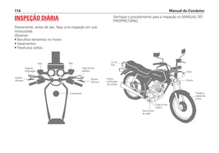 INSPEÇÃO DIÁRIA
Diariamente, antes de sair, faça uma inspeção em sua
motocicleta.
Observe:
• Barulhos estranhos no motor
• Vazamentos
• Parafusos soltos.
Manual do Condutor114
SetaSeta
Folga da
embreagem
Combustível
Espelho
retrovisor
Espelho
retrovisor
Folga do freio
dianteiro
Buzina
Farol
Luz do
freio
Folga e
lubrificação
da corrente
Nível do óleo
do cárter
Folga do freio
traseiro
Pressão e
estado dos
pneus
Verifique o procedimento para a inspeção no MANUAL DO
PROPRIETÁRIO
 