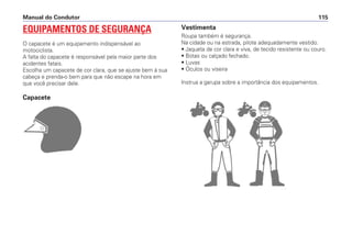 EQUIPAMENTOS DE SEGURANÇA
O capacete é um equipamento indispensável ao
motociclista.
A falta do capacete é responsável pela maior parte dos
acidentes fatais.
Escolha um capacete de cor clara, que se ajuste bem à sua
cabeça e prenda-o bem para que não escape na hora em
que você precisar dele.
Capacete
Manual do Condutor 115
Vestimenta
Roupa também é segurança.
Na cidade ou na estrada, pilote adequadamente vestido.
• Jaqueta de cor clara e viva, de tecido resistente ou couro.
• Botas ou calçado fechado.
• Luvas
• Óculos ou viseira
Instrua a garupa sobre a importância dos equipamentos.
 