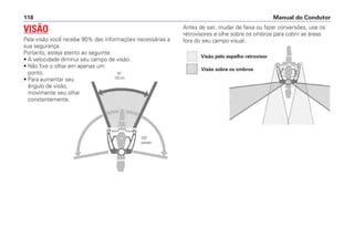 Antes de sair, mudar de faixa ou fazer conversões, use os
retrovisores e olhe sobre os ombros para cobrir as áreas
fora do seu campo visual.
Manual do Condutor118
VISÃO
Pela visão você recebe 90% das informações necessárias a
sua segurança.
Portanto, esteja atento ao seguinte:
• A velocidade diminui seu campo de visão.
• Não fixe o olhar em apenas um
ponto.
• Para aumentar seu
ângulo de visão,
movimente seu olhar
constantemente.
Visão pelo espelho retrovisor
Visão sobre os ombros
45˚
100 km
200˚
parado
 