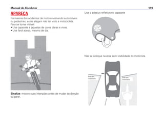 Sinalize: mostre suas intenções antes de mudar de direção
ou parar.
Use o adesivo refletivo no capacete
Não se coloque na área sem visibilidade do motorista.
Manual do Condutor 119
APAREÇA
Na maioria dos acidentes de moto envolvendo automóveis
ou pedestres, estes alegam não ter visto a motocicleta.
Para se tornar visível:
• Use capacete e jaquetas de cores claras e vivas.
• Use farol aceso, mesmo de dia.
área sem
visibilidade
área sem
visibilidade
 