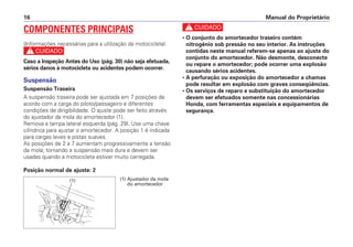 Manual do Proprietário16
COMPONENTES PRINCIPAIS
(Informações necessárias para a utilização da motocicleta)
c
Caso a Inspeção Antes do Uso (pág. 30) não seja efetuada,
sérios danos à motocicleta ou acidentes podem ocorrer.
Suspensão
Suspensão Traseira
A suspensão traseira pode ser ajustada em 7 posições de
acordo com a carga do piloto/passageiro e diferentes
condições de dirigibilidade. O ajuste pode ser feito através
do ajustador da mola do amortecedor (1).
Remova a tampa lateral esquerda (pág. 29). Use uma chave
cilíndrica para ajustar o amortecedor. A posição 1 é indicada
para cargas leves e pistas suaves.
As posições de 2 a 7 aumentam progressivamente a tensão
da mola, tornando a suspensão mais dura e devem ser
usadas quando a motocicleta estiver muito carregada.
Posição normal de ajuste: 2
c
• O conjunto do amortecedor traseiro contém
nitrogênio sob pressão no seu interior. As instruções
contidas neste manual referem-se apenas ao ajuste do
conjunto do amortecedor. Não desmonte, desconecte
ou repare o amortecedor; pode ocorrer uma explosão
causando sérios acidentes.
• A perfuração ou exposição do amortecedor a chamas
pode resultar em explosão com graves conseqüências.
• Os serviços de reparo e substituição do amortecedor
devem ser efetuados somente nas concessionárias
Honda, com ferramentas especiais e equipamentos de
segurança.
(1) Ajustador da mola
do amortecedor
(1)
 