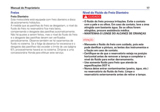 Manual do Proprietário 17
Nível do Fluido do Freio Dianteiro
c
• O fluido do freio provoca irritações. Evite o contato
com a pele e os olhos. Em caso de contato, lave a área
atingida com bastante água. Se os olhos forem
atingidos, procure assistência médica.
• MANTENHA-O LONGE DO ALCANCE DE CRIANÇAS
a
• Manuseie o fluido do freio com cuidado, pois este
pode danificar a pintura, as lentes dos instrumentos e
a fiação em caso de contato.
• Certifique-se de que o reservatório esteja na posição
horizontal antes de remover a tampa e completar o
nível do fluido para evitar derramamento.
• Use somente fluido para freio que atenda às
especificações DOT 4.
• Nunca deixe entrar contaminantes (poeira, água, etc.)
no reservatório do fluido do freio. Limpe o
reservatório externamente antes de retirar a tampa.
Freios
Freio Dianteiro
Esta motocicleta está equipada com freio dianteiro a disco
de acionamento hidráulico.
À medida que as pastilhas do freio se desgastam, o nível do
fluido do freio no reservatório fica mais baixo,
compensando o desgaste das pastilhas automaticamente.
Não há ajustes a serem feitos, mas o nível do fluido do freio
e o desgaste das pastilhas devem ser verificados
periodicamente. Observe também se há vazamentos de
fluido no sistema. Se a folga da alavanca for excessiva e o
desgaste das pastilhas não exceder o limite de uso (página
67), provavelmente haverá ar no sistema. Dirija-se a uma
concessionária Honda para efetuar este serviço.
 