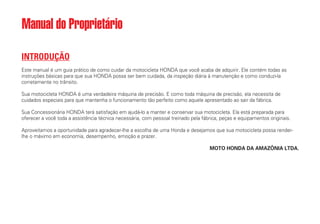 INTRODUÇÃO
Este manual é um guia prático de como cuidar da motocicleta HONDA que você acaba de adquirir. Ele contém todas as
instruções básicas para que sua HONDA possa ser bem cuidada, da inspeção diária à manutenção e como conduzi-la
corretamente no trânsito.
Sua motocicleta HONDA é uma verdadeira máquina de precisão. E como toda máquina de precisão, ela necessita de
cuidados especiais para que mantenha o funcionamento tão perfeito como aquele apresentado ao sair da fábrica.
Sua Concessionária HONDA terá satisfação em ajudá-lo a manter e conservar sua motocicleta. Ela está preparada para
oferecer a você toda a assistência técnica necessária, com pessoal treinado pela fábrica, peças e equipamentos originais.
Aproveitamos a oportunidade para agradecer-lhe a escolha de uma Honda e desejamos que sua motocicleta possa render-
lhe o máximo em economia, desempenho, emoção e prazer.
MOTO HONDA DA AMAZÔNIA LTDA.
Manual do Proprietário
 