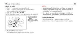 Manual do Proprietário 19
Ajuste do Freio:
1. Apóie a motocicleta no cavalete lateral.
2. Meça a distância que o pedal do freio traseiro (3)
percorre até o início da frenagem.
A folga deve ser de 20 - 30 mm
Se for necessário ajustar o freio, gire a porca de ajuste (4).
3. Acione o freio várias vezes e
verifique se a roda gira livremente após soltá-lo.
NOTA
• Após o ajuste final da folga, certifique-se de que o
entalhe da porca de ajuste está assentado sobre a
articulação do braço do freio (5).
• Se o ajuste correto não for obtido por meio deste
procedimento, consulte sua concessionária Honda.
Outras Verificações
Certifique-se de que a vareta do freio, o braço de
acionamento, a mola e fixações estão em bom estado.
(4) Porca de ajuste
(5) Articulação do
braço
(A) Diminui a folga
(B) Aumenta a folga
do freio
(4)
(5)
(A)
(B)
 