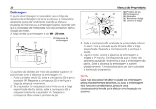 Manual do Proprietário20
Embreagem
O ajuste da embreagem é necessário caso a folga da
alavanca da embreagem se torne excessiva, a motocicleta
apresente queda de rendimento quando se efetua a
mudança de marchas ou a embreagem patine, fazendo com
que a velocidade da motocicleta não seja compatível com a
rotação do motor.
A folga correta da embreagem é de 10 - 20 mm.
Os ajustes são obtidos por meio do ajustador superior (4)
posicionado junto à alavanca da embreagem (1).
1. Puxe o protetor de pó (2), solte a contraporca (3) e gire o
ajustador (4). Reaperte a contraporca (3) e verifique a
folga da alavanca novamente.
2. Se o ajustador for rosqueado até o limite ou se a folga
especificada não for obtida, solte a contraporca (3) e
rosqueie totalmente o ajustador (4). Reaperte a
contraporca (3) e instale o protetor de pó.
3. Solte a contraporca (5) localizada na extremidade inferior
do cabo. Gire a porca de ajuste (6) para obter a folga
especificada. Reaperte a contraporca (5) e verifique o
ajuste.
4. Ligue o motor, acione a alavanca da embreagem e
engate a 1ª marcha. Certifique-se de que o motor não
apresenta queda de rendimento e que a embreagem não
patina. Solte a alavanca da embreagem e acelere
gradativamente. A motocicleta deve sair com suavidade
e aceleração progressiva.
NOTA
Caso não seja possível obter o ajuste da embreagem
pelos procedimentos descritos, ou caso a embreagem
não funcione corretamente, procure uma
concessionária Honda para efetuar uma inspeção no
sistema.
(1)
(1) Alavanca da
embreagem
(2) Protetor de pó
(3) Contraporca
(4) Ajustador
(A) Aumenta a folga
(B) Diminui a folga
(B)
(A)
(4) (2)(3)
 