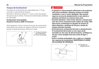 c
• A gasolina é extremamente inflamável e até explosiva
sob certas condições. Abasteça sempre em locais
ventilados e com o motor desligado. Não acenda
cigarros na área de abastecimento e não admita a
presença de faíscas ou chamas nessa área.
• Quando abastecer, evite encher demais o tanque para
que não ocorra vazamento pelo respiro da tampa. Não
deve haver combustível no gargalo do tanque (3).
Após abastecer, certifique-se de que a tampa do
tanque está bem fechada.
• Evite derramar combustível durante o abastecimento.
O combustível derramado ou seu vapor pode
incendiar-se. Em caso de derramamento, certifique-se
de que a área atingida está seca antes de ligar o
motor.
• Evite o contato prolongado com a pele ou a inalação
dos vapores de combustível. MANTENHA-O LONGE
DO ALCANCE DE CRIANÇAS
Manual do Proprietário22
Tanque de Combustível
O tanque de combustível tem capacidade para 11 litros,
incluindo o suprimento de reserva.
Para abrir a tampa do tanque (1), insira a chave de ignição
(2) e gire-a para a direita. A tampa será destravada, podendo
ser levantada.
Combustível recomendado
Gasolina Premium (DNC C-Premium)
Após abastecer, feche a tampa do tanque de combustível,
encaixando suas travas nos rebaixos do bocal. Empurre a
tampa no bocal até travá-la. Remova a chave.
(1)(2) (1) Tampa do tanque
de combustível
(2) Chave de ignição
(3) (3) Gargalo de
abastecimento
 