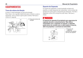 Manual do Proprietário28
(1)
(1) Trava da coluna de
direção
EQUIPAMENTOS
Trava da coluna de direção
A trava (1) está localizada na coluna de direção.
Para travar, vire o guidão totalmente para a direita ou para a
esquerda, insira a chave e gire-a para a direita. Remova a
chave em seguida.
Suporte do Capacete
O suporte do capacete (1) está localizado embaixo do
assento, no lado esquerdo da motocicleta. Insira a chave de
ignição (2) e gire-a para a esquerda para destravar. Prenda o
capacete no pino (3) e empurre-o até travar. Remova a
chave.
c
O suporte do capacete foi projetado para segurança do
capacete durante o estacionamento. Não dirija a
motocicleta com o capacete no suporte; o capacete
pode entrar em contato com a roda traseira e travá-la,
além de prejudicar o controle da motocicleta.
(1) Suporte do
capacete
(2) Chave de ignição
(3) Pino do suporte
(1)
(2)
(3)
 