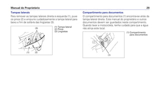 Manual do Proprietário 29
Tampas laterais
Para remover as tampas laterais direita e esquerda (1), puxe
os pinos (2) e empurre cuidadosamente a tampa lateral para
baixo a fim de soltá-la das lingüetas (3).
Compartimento para documentos
O compartimento para documentos (1) encontra-se atrás da
tampa lateral direita. Este manual do proprietário e outros
documentos devem ser guardados neste compartimento.
Quando lavar a motocicleta, tenha cuidado para que a água
não atinja este local.
(1) Tampa lateral
(2) Pinos
(3) Lingüetas
(1) (2)
(3)
(1) Compartimento
para documentos
(1)
 