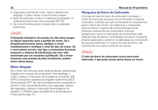 Manual do Proprietário32
3. Logo após a partida do motor, opere a alavanca do
afogador (1) para manter a marcha lenta instável.
4. Após 20 segundos, empurre a alavanca do afogador (1)
totalmente para frente, para a posição OFF (B).
5. Se a marcha lenta estiver instável, abra o acelerador
levemente.
a
A lâmpada indicadora da pressão do óleo deve apagar-
se alguns segundos após a partida do motor. Se a
lâmpada permanecer acesa, desligue o motor
imediatamente e verifique o nível do óleo do motor. Se
o nível estiver correto, não faça a motocicleta funcionar
enquanto o sistema de lubrificação não tiver sido
examinado por um mecânico qualificado. Se o motor
funcionar com pressão de óleo insuficiente, poderá
sofrer sérios danos.
Motor Afogado
Se o motor não funcionar após várias tentativas, poderá estar
afogado com excesso de combustível. Para desafogar o
motor, coloque o interruptor de emergência na posição
(OFF) e pressione a alavanca do afogador totalmente para a
frente (posição OFF - B). Abra completamente o acelerador e
acione o motor de partida durante cinco segundos. Espere
dez segundos, coloque o interruptor de emergência na
posição (RUN) e siga o procedimento de partida para
motor quente (pág. 31).
Mangueira de Dreno do Carburador
A função do tubo de dreno do carburador é proteger o
motor de eventuais excessos de combustível na cuba do
carburador, evitando que este combustível em excesso flua
para o interior do cilindro. Ao estacionar a motocicleta,
deve-se fechar o registro de combustível para evitar
possíveis vazamentos de combustível. Eventual
gotejamento, (uma ou duas gotas de combustível), pela
saída do tubo de dreno é considerado normal em virtude da
própria evaporação e posterior condensação do combustível
da cuba do carburador no interior do tubo de dreno, não
constituindo risco para o condutor do veículo.
a
O tubo de dreno do carburador nunca deve estar
obstruído, o que pode causar sérios danos ao motor.
 