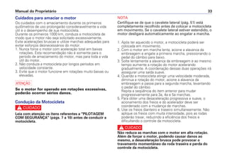 NOTA
Certifique-se de que o cavalete lateral (pág. 51) está
completamente recolhido antes de colocar a motocicleta
em movimento. Se o cavalete lateral estiver estendido, o
motor desligará automaticamente ao engatar a marcha.
1. Após ter aquecido o motor, a motocicleta poderá ser
colocada em movimento.
2. Com o motor em marcha lenta, acione a alavanca da
embreagem e engate a primeira marcha, pressionando o
pedal do câmbio para baixo.
3. Solte lentamente a alavanca da embreagem e ao mesmo
tempo aumente a rotação do motor acelerando
gradualmente. A coordenação dessas duas operações irá
assegurar uma saída suave.
4. Quando a motocicleta atingir uma velocidade moderada,
diminua a rotação do motor, acione a alavanca da
embreagem e passe para a segunda marcha, levantando
o pedal do câmbio.
Repita a seqüência do item anterior para mudar
progressivamente para 3a, 4a e 5a marchas.
5. Para obter uma desaceleração progressiva e suave, o
acionamento dos freios e do acelerador deve ser
coordenado com a mudança de marchas.
6. Use os freios dianteiro e traseiro simultaneamente. Não
aplique os freios com muita intensidade, pois as rodas
poderão travar, reduzindo a eficiência dos freios e
dificultando o controle da motocicleta.
c
Não reduza as marchas com o motor em alta rotação.
Além de forçar o motor, podendo causar danos ao
mesmo, a desaceleração brusca pode provocar o
travamento momentâneo da roda traseira e perda do
controle da motocicleta.
Manual do Proprietário 33
Cuidados para amaciar o motor
Os cuidados com o amaciamento durante os primeiros
quilômetros de uso prolongarão consideravelmente a vida
útil e o desempenho de sua motocicleta.
Durante os primeiros 1000 km, conduza a motocicleta de
modo que o motor não seja solicitado excessivamente.
Evite acelerações bruscas e utilize marchas adequadas para
evitar esforços desnecessários do motor.
1. Nunca force o motor com aceleração total em baixas
rotações. Esta recomendação não é somente para o
período de amaciamento do motor, mas para toda a vida
útil do motor.
2. Não conduza a motocicleta por longos períodos em
velocidade constante.
3. Evite que o motor funcione em rotações muito baixas ou
elevadas.
a
Se o motor for operado em rotações excessivas,
poderão ocorrer sérios danos.
Condução da Motocicleta
c
Leia com atenção os itens referentes a "PILOTAGEM
COM SEGURANÇA" (págs. 7 a 10) antes de conduzir a
motocicleta.
 