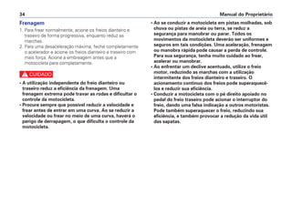 Manual do Proprietário34
Frenagem
1. Para frear normalmente, acione os freios dianteiro e
traseiro de forma progressiva, enquanto reduz as
marchas.
2. Para uma desaceleração máxima, feche completamente
o acelerador e acione os freios dianteiro e traseiro com
mais força. Acione a embreagem antes que a
motocicleta pare completamente.
c
• A utilização independente do freio dianteiro ou
traseiro reduz a eficiência da frenagem. Uma
frenagem extrema pode travar as rodas e dificultar o
controle da motocicleta.
• Procure sempre que possível reduzir a velocidade e
frear antes de entrar em uma curva. Ao se reduzir a
velocidade ou frear no meio de uma curva, haverá o
perigo de derrapagem, o que dificulta o controle da
motocicleta.
• Ao se conduzir a motocicleta em pistas molhadas, sob
chuva ou pistas de areia ou terra, se reduz a
segurança para manobrar ou parar. Todos os
movimentos da motocicleta deverão ser uniformes e
seguros em tais condições. Uma aceleração, frenagem
ou manobra rápida pode causar a perda de controle.
Para sua segurança, tenha muito cuidado ao frear,
acelerar ou manobrar.
• Ao enfrentar um declive acentuado, utilize o freio
motor, reduzindo as marchas com a utilização
intermitente dos freios dianteiro e traseiro. O
acionamento contínuo dos freios pode superaquecê-
los e reduzir sua eficiência.
• Conduzir a motocicleta com o pé direito apoiado no
pedal do freio traseiro pode acionar o interruptor do
freio, dando uma falsa indicação a outros motoristas.
Pode também superaquecer o freio, reduzindo sua
eficiência, e também provocar a redução da vida útil
das sapatas.
 