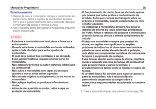 Manual do Proprietário 35
Estacionamento
1. Depois de parar a motocicleta, coloque a transmissão em
ponto morto, feche o registro de combustível (posição
OFF), gire o guidão totalmente para a esquerda, desligue
o interruptor da ignição e remova a chave.
2. Use o cavalete lateral para apoiar a motocicleta enquanto
estiver estacionada.
a
• Estacione a motocicleta em local plano e firme para
evitar quedas.
• Quando estacionar a motocicleta em locais inclinados,
apóie a roda dianteira para evitar quedas da
motocicleta.
• O local deve possuir boa ventilação e ser abrigado.
• Evite acender fósforos, isqueiro e fumar perto da
motocicleta.
• Não estacione próximo ou sobre materiais inflamáveis
ou combustível.
• Não cubra a motocicleta com capas ou proteção
quando o motor ainda estiver aquecido.
• Não encoste objetos no escapamento ou no motor da
motocicleta.
• Não aplique líquidos ou produtos inflamáveis no
motor.
• Antes de dar a partida no motor, retire a capa ou
proteção da motocicleta.
• O funcionamento do motor deve ser efetuado apenas
por pessoa que tenha prática e conhecimento do
produto. Evite que crianças permaneçam sobre ou
próximo a motocicleta, quando estacionadas ou com
o motor aquecido.
• Ao estacionar a motocicleta, procure não deixá-la
debaixo de árvores ou locais onde haja precipitação
de frutas, folhas e resíduos de pássaros e animais para
prevenir danos na pintura e demais componentes do
veículo.
• Proteja sua motocicleta sempre que possível da
chuva, em regiões metropolitanas ou regiões
próximas de indústrias. A chuva tem características
peculiares como acidez elevada devido à poluição,
cujo efeito em componentes metálicos da motocicleta
favorece o surgimento de oxidação.
• Evite colocar objetos como capas de chuva, mochilas,
caixas e capacete em cima do tanque de combustível
para prevenir riscos e danos na pintura, e
principalmente na tampa onde se localiza o respiro do
tanque.
• O cavalete lateral foi previsto para suportar apenas o
peso da motocicleta; não é recomendável a
permanência de pessoas ou cargas sobre a
motocicleta enquanto estiver estacionada no cavalete
lateral.
3. Trave a coluna de direção para prevenir furtos (pág. 28).
 