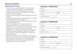 Manual do Proprietário 37
Como Prevenir Furtos
1. Sempre trave a coluna de direção e nunca esqueça a
chave no interruptor de ignição. Isto pode parecer
simples e óbvio, mas muitas pessoas a esquecem.
2. Certifique-se de que a documentação da motocicleta
está em ordem e atualizada.
3. Estacione a motocicleta em locais fechados sempre que
possível.
4. A Moto Honda da Amazônia Ltda não autoriza a utilização
de dispositivos antifurto. Se optar por
alarmes/bloqueadores eletrônicos, certifique-se de suas
características técnicas:
– Quanto à instalação dos mesmos, verifique se os
equipamentos não alteram o circuito original da
motocicleta com o corte, descascamento, solda na fiação
principal ou em outros ramos do circuito elétrico.
– Verifique com o instalador/fornecedor qual o princípio do
sistema de bloqueio da ignição. Usualmente o ICM é
curto-circuitado e esse recurso danifica o componente
irremediavelmente.
5 Preencha ao lado seu nome, endereço e o número do
telefone e mantenha sempre o manual do proprietário em
sua motocicleta. Muitas vezes, as motocicletas são
identificadas por meio do manual do proprietário que
ainda permanece com a motocicleta.
DADOS DO 1º PROPRIETÁRIO
Nome: ___________________________________________
Endereço: ________________________________________
CEP: Cidade: _________________
Estado:___________________ Tel.: ___________________
Data da compra: ____/____/____
DADOS DO 2º PROPRIETÁRIO
Nome: ___________________________________________
Endereço: ________________________________________
CEP: Cidade: _________________
Estado:___________________ Tel.: ___________________
Data da compra: ____/____/____
DADOS DO 3º PROPRIETÁRIO
Nome: ___________________________________________
Endereço: ________________________________________
CEP: Cidade: _________________
Estado:___________________ Tel.: ___________________
Data da compra: ____/____/____
 