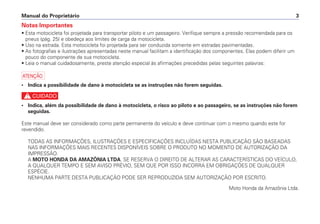 Notas Importantes
• Esta motocicleta foi projetada para transportar piloto e um passageiro. Verifique sempre a pressão recomendada para os
pneus (pág. 25) e obedeça aos limites de carga da motocicleta.
• Uso na estrada. Esta motocicleta foi projetada para ser conduzida somente em estradas pavimentadas.
• As fotografias e ilustrações apresentadas neste manual facilitam a identificação dos componentes. Elas podem diferir um
pouco do componente de sua motocicleta.
• Leia o manual cuidadosamente, preste atenção especial às afirmações precedidas pelas seguintes palavras:
a
• Indica a possibilidade de dano à motocicleta se as instruções não forem seguidas.
c
• Indica, além da possibilidade de dano à motocicleta, o risco ao piloto e ao passageiro, se as instruções não forem
seguidas.
Este manual deve ser considerado como parte permanente do veículo e deve continuar com o mesmo quando este for
revendido.
TODAS AS INFORMAÇÕES, ILUSTRAÇÕES E ESPECIFICAÇÕES INCLUÍDAS NESTA PUBLICAÇÃO SÃO BASEADAS
NAS INFORMAÇÕES MAIS RECENTES DISPONÍVEIS SOBRE O PRODUTO NO MOMENTO DE AUTORIZAÇÃO DA
IMPRESSÃO.
A MOTO HONDA DA AMAZÔNIA LTDA. SE RESERVA O DIREITO DE ALTERAR AS CARACTERÍSTICAS DO VEÍCULO,
A QUALQUER TEMPO E SEM AVISO PRÉVIO, SEM QUE POR ISSO INCORRA EM OBRIGAÇÕES DE QUALQUER
ESPÉCIE.
NENHUMA PARTE DESTA PUBLICAÇÃO PODE SER REPRODUZIDA SEM AUTORIZAÇÃO POR ESCRITO.
Moto Honda da Amazônia Ltda.
Manual do Proprietário 3
 