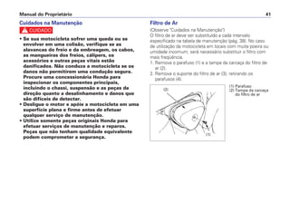 Manual do Proprietário 41
Filtro de Ar
(Observe "Cuidados na Manutenção")
O filtro de ar deve ser substituído a cada intervalo
especificado na tabela de manutenção (pág. 38). No caso
de utilização da motocicleta em locais com muita poeira ou
umidade incomum, será necessário substituir o filtro com
mais freqüência.
1. Remova o parafuso (1) e a tampa da carcaça do filtro de
ar (2).
2. Remova o suporte do filtro de ar (3), retirando os
parafusos (4).
Cuidados na Manutenção
c
• Se sua motocicleta sofrer uma queda ou se
envolver em uma colisão, verifique se as
alavancas do freio e da embreagem, os cabos,
as mangueiras dos freios, cálipers, os
acessórios e outras peças vitais estão
danificados. Não conduza a motocicleta se os
danos não permitirem uma condução segura.
Procure uma concessionária Honda para
inspecionar os componentes principais,
incluindo o chassi, suspensão e as peças da
direção quanto a desalinhamento e danos que
são difíceis de detectar.
• Desligue o motor e apóie a motocicleta em uma
superfície plana e firme antes de efetuar
qualquer serviço de manutenção.
• Utilize somente peças originais Honda para
efetuar serviços de manutenção e reparos.
Peças que não tenham qualidade equivalente
podem comprometer a segurança.
(1) Parafuso
(2) Tampa da carcaça
do filtro de ar
(1)
(2)
 