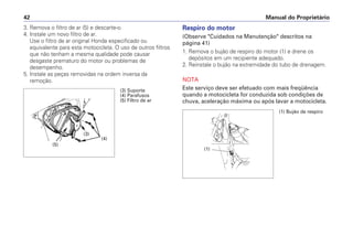 Manual do Proprietário42
3. Remova o filtro de ar (5) e descarte-o.
4. Instale um novo filtro de ar.
Use o filtro de ar original Honda especificado ou
equivalente para esta motocicleta. O uso de outros filtros
que não tenham a mesma qualidade pode causar
desgaste prematuro do motor ou problemas de
desempenho.
5. Instale as peças removidas na ordem inversa da
remoção.
Respiro do motor
(Observe "Cuidados na Manutenção" descritos na
página 41)
1. Remova o bujão de respiro do motor (1) e drene os
depósitos em um recipiente adequado.
2. Reinstale o bujão na extremidade do tubo de drenagem.
NOTA
Este serviço deve ser efetuado com mais freqüência
quando a motocicleta for conduzida sob condições de
chuva, aceleração máxima ou após lavar a motocicleta.
(3) Suporte
(4) Parafusos
(5) Filtro de ar
(4)
(5)
(3)
(1) Bujão de respiro
(1)
 