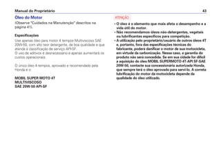 Manual do Proprietário 43
Óleo do Motor
(Observe "Cuidados na Manutenção" descritos na
página 41).
Especificações
Use apenas óleo para motor 4 tempos Multiviscoso SAE
20W-50, com alto teor detergente, de boa qualidade e que
atenda à classificação de serviço API-SF.
O uso de aditivos é desnecessário e apenas aumentará os
custos operacionais.
O único óleo 4 tempos, aprovado e recomendado pela
Honda é o:
MOBIL SUPER MOTO 4T
MULTIVISCOSO
SAE 20W-50 API-SF
a
• O óleo é o elemento que mais afeta o desempenho e a
vida útil do motor.
• Não recomendamos óleos não-detergentes, vegetais
ou lubrificantes específicos para competição.
• A utilização pelo proprietário/usuário de outros óleos 4T
e, portanto, fora das especificações técnicas do
fabricante, poderá danificar o motor de sua motocicleta,
em virtude da carbonização. Nesse caso, a garantia do
produto não será concedida. Se em sua cidade for difícil
a aquisição do óleo MOBIL SUPERMOTO 4T-API SF-SAE
20W-50, contacte sua concessionária autorizada Honda,
que sempre terá o óleo aprovado para servi-lo. A correta
lubrificação do motor da motocicleta depende da
qualidade do óleo utilizado.
 