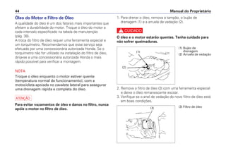 Manual do Proprietário44
1. Para drenar o óleo, remova o tampão, o bujão de
drenagem (1) e a arruela de vedação (2).
c
O óleo e o motor estarão quentes. Tenha cuidado para
não sofrer queimaduras.
2. Remova o filtro de óleo (3) com uma ferramenta especial
e deixe o óleo remanescente escoar.
3. Verifique se o anel de vedação do novo filtro de óleo está
em boas condições.
Óleo do Motor e Filtro de Óleo
A qualidade do óleo é um dos fatores mais importantes que
afetam a durabilidade do motor. Troque o óleo do motor a
cada intervalo especificado na tabela de manutenção
(pág. 38).
A troca do filtro de óleo requer uma ferramenta especial e
um torquímetro. Recomendamos que esse serviço seja
efetuado por uma concessionária autorizada Honda. Se o
torquímetro não for utilizado na instalação do filtro de óleo,
dirija-se a uma concessionária autorizada Honda o mais
rápido possível para verificar a montagem.
NOTA
Troque o óleo enquanto o motor estiver quente
(temperatura normal de funcionamento), com a
motocicleta apoiada no cavalete lateral para assegurar
uma drenagem rápida e completa do óleo.
a
Para evitar vazamentos de óleo e danos no filtro, nunca
apóie o motor no filtro de óleo.
(1) Bujão de
drenagem
(2) Arruela de vedação
(2)
(1)
(3) Filtro de óleo(3)
 