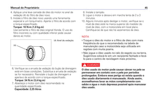 Manual do Proprietário 45
4. Aplique uma leve camada de óleo do motor no anel de
vedação (4) do filtro de óleo novo.
5. Instale o filtro de óleo novo usando uma ferramenta
especial e um torquímetro. Aperte o filtro de acordo com
o torque especificado.
Torque: 10 N.m (1,0 kg.m)
Use somente o filtro de óleo original Honda. O uso do
filtro incorreto ou com qualidade inferior pode causar
danos ao motor.
6. Verifique se a arruela de vedação do bujão de drenagem
está em boas condições. Substitua a arruela de vedação
se for necessário. Reinstale o bujão de drenagem e
aperte-o de acordo com o torque especificado.
Torque: 34 N.m (3,4 kg.m)
7. Abasteça o motor com óleo recomendado na
quantidade especificada.
Capacidade: 2,25 litros
8. Instale o tampão.
9. Ligue o motor e deixe-o em marcha lenta de 2 a 3
minutos.
10. Alguns minutos após desligar o motor, verifique se o
nível de óleo está na marca superior do medidor do
nível de óleo, com a motocicleta em local plano.
Certifique-se de que não há vazamentos de óleo.
NOTA
• Troque o óleo do motor e o filtro de óleo com mais
freqüência do que o recomendado na tabela de
manutenção caso a motocicleta seja utilizada em
regiões com muita poeira.
• Não jogue o óleo usado no ralo do esgoto ou na terra.
Sugerimos colocá-lo em um recipiente fechado e levá-
lo para o centro de reciclagem mais próximo.
c
O óleo usado do motor pode causar câncer na pele se
permanecer em contato com a pele por períodos
prolongados. Embora esse perigo só exista quando o
óleo usado diariamente é manuseado. Ainda assim,
aconselhamos lavar as mãos completamente com
sabão e água o mais depressa possível após manusear
óleo usado.
(4) Anel de vedação
(4)
 