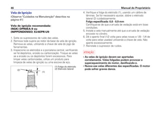 Manual do Proprietário46
4. Verifique a folga do eletrodo (1), usando um cálibre de
lâminas. Se for necessário ajustar, dobre o eletrodo
lateral (2) cuidadosamente.
Folga especificada: 0,8 - 0,9 mm
Certifique-se de que a arruela de vedação está em boas
condições.
5. Instale a vela manualmente até que a arruela de vedação
encoste no cilindro.
6. Dê o aperto final (1/2 volta para velas novas e 1/8 - 1/4 de
volta para velas usadas) utilizando a chave de vela. Não
aperte excessivamente.
7. Reinstale o supressor de ruídos.
a
• As velas de ignição devem ser apertadas
corretamente. Velas folgadas podem provocar o
superaquecimento do motor, danificando-o.
• Nunca use velas diferentes das especificadas. O motor
pode sofrer graves danos.
Vela de Ignição
(Observe "Cuidados na Manutenção" descritos na
página 41)
Vela de ignição recomendada:
(NGK) DPR8EA-9 ou
(NIPPONDENSO) X24EPR-U9
1. Solte os supressores de ruído das velas.
2. Remova toda sujeira ao redor da base da vela de ignição.
Remova as velas, utilizando a chave de vela do jogo de
ferramentas.
3. Inspecione os eletrodos e a porcelana central, verificando
se há depósitos, erosão ou carbonização. Troque as velas
se a erosão ou os depósitos forem excessivos. Para
limpar velas carbonizadas, utilize um produto para
limpeza de velas de ignição ou uma escova de aço.
(2)
(1)
(1) Folga do eletrodo
(2) Eletrodo lateral
 