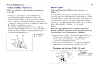 Manual do Proprietário 47
Funcionamento do Acelerador
(Observe "Cuidados na Manutenção" descritos na
página 41)
1. Verifique se a manopla do acelerador funciona
suavemente da posição totalmente aberta até a
totalmente fechada em todas as posições do guidão.
2. Meça a folga da manopla do acelerador no flange da
manopla. A folga normal deve ser de aproximadamente
2 - 6 mm de rotação da manopla.
Para ajustar a folga, solte a contraporca (1) e gire o
ajustador (2) no sentido desejado a fim de aumentar ou
diminuir a folga. Reaperte a contraporca e verifique a
folga da manopla novamente.
Marcha Lenta
(Observe "Cuidados na Manutenção" descritos na
página 41)
O procedimento de ajuste da marcha lenta descrito abaixo
deve ser seguido quando a mudança de altitude do local de
condução afetar a rotação da marcha lenta regulada por sua
concessionária. Consulte sua concessionária Honda para
ajustes do carburador programados regularmente, incluindo
ajuste do carburador individual e sincronização.
NOTA
Para uma regulagem precisa da rotação da marcha
lenta é necessário aquecer o motor. Alguns minutos de
funcionamento são suficientes para aquecê-lo.
1. Ligue e aqueça o motor até obter a temperatura normal
de funcionamento. Coloque a transmissão em ponto
morto e apóie a motocicleta no cavalete lateral.
2. Conecte um tacômetro ao motor.
3. Gire o parafuso de aceleração (1) no sentido desejado
para obter a rotação da marcha lenta especificada.
Rotação da marcha lenta: 1.100 ± 100 (rpm)
(1) Contraporca
(2) Ajustador(1) (2)
(1) Parafuso de
aceleração
(A) Aumenta a rotação
(B) Diminui a rotação
(B)
(1)
(A)
 