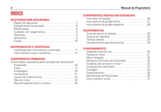 Manual do Proprietário4
ÍNDICE
PILOTAGEM COM SEGURANÇA
Regras de segurança . . . . . . . . . . . . . . . . . . . . . . . . . . .7
Equipamentos de proteção . . . . . . . . . . . . . . . . . . . . . .8
Modificações . . . . . . . . . . . . . . . . . . . . . . . . . . . . . . . . .8
Cuidados com alagamentos . . . . . . . . . . . . . . . . . . . . . .8
Opcionais . . . . . . . . . . . . . . . . . . . . . . . . . . . . . . . . . . . .8
Acessórios . . . . . . . . . . . . . . . . . . . . . . . . . . . . . . . . . . .9
Cargas . . . . . . . . . . . . . . . . . . . . . . . . . . . . . . . . . . . . .10
INSTRUMENTOS E CONTROLES
Localização dos instrumentos e controles . . . . . . . . . .11
Instrumentos e luzes indicadoras . . . . . . . . . . . . . . . . .14
COMPONENTES PRINCIPAIS
(Informações necessárias para utilização da motocicleta)
Suspensão . . . . . . . . . . . . . . . . . . . . . . . . . . . . . . . . . .16
Freios . . . . . . . . . . . . . . . . . . . . . . . . . . . . . . . . . . . . . .17
Embreagem . . . . . . . . . . . . . . . . . . . . . . . . . . . . . . . . .20
Combustível . . . . . . . . . . . . . . . . . . . . . . . . . . . . . . . . .21
Líquido de arrefecimento . . . . . . . . . . . . . . . . . . . . . . .23
Óleo do motor . . . . . . . . . . . . . . . . . . . . . . . . . . . . . . .24
Recomendações sobre os pneus . . . . . . . . . . . . . . . . .25
COMPONENTES INDIVIDUAIS ESSENCIAIS
Interruptor de ignição . . . . . . . . . . . . . . . . . . . . . . . . . .26
Interruptores do guidão direito . . . . . . . . . . . . . . . . . . .27
Interruptores do guidão esquerdo . . . . . . . . . . . . . . . .28
EQUIPAMENTOS
Trava da coluna de direção . . . . . . . . . . . . . . . . . . . . . .28
Suporte do capacete . . . . . . . . . . . . . . . . . . . . . . . . . .28
Tampas laterais . . . . . . . . . . . . . . . . . . . . . . . . . . . . . .29
Compartimento para documentos . . . . . . . . . . . . . . . .29
FUNCIONAMENTO
Inspeção antes do uso . . . . . . . . . . . . . . . . . . . . . . . . .30
Partida do motor . . . . . . . . . . . . . . . . . . . . . . . . . . . . . .31
Motor Afogado . . . . . . . . . . . . . . . . . . . . . . . . . . . . . . .32
Mangueira de Dreno do Carburador . . . . . . . . . . . . . . .32
Cuidados para amaciar o motor . . . . . . . . . . . . . . . . . .33
Condução da motocicleta . . . . . . . . . . . . . . . . . . . . . . .33
Frenagem . . . . . . . . . . . . . . . . . . . . . . . . . . . . . . . . . . .34
Estacionamento . . . . . . . . . . . . . . . . . . . . . . . . . . . . . .35
Identificação da Motocicleta . . . . . . . . . . . . . . . . . . . . .36
Como prevenir furtos . . . . . . . . . . . . . . . . . . . . . . . . . .37
 