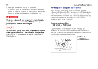 Manual do Proprietário50
8. Verifique novamente a folga da corrente.
A folga do pedal do freio traseiro é afetada durante o
ajuste da folga da corrente de transmissão. Verifique a
folga do pedal e ajuste-a se necessário (pág. 18).
c
Caso não seja usado um torquímetro na instalação,
consulte uma concessionária HONDA assim que
possível para verificar a montagem.
a
Se a corrente estiver com folga excessiva (30 mm ou
mais), poderá danificar a parte inferior do chassi da
motocicleta ou ainda soltar-se da coroa/pinhão de
transmissão.
Verificação do desgaste da corrente
Após ajustar a folga da corrente, verifique a etiqueta
indicadora de desgaste. Se a faixa vermelha (6) da etiqueta
estiver alinhada ou ultrapassar a marca de referência (4)
gravada no braço oscilante, isto indicará que a corrente está
excessivamente gasta, devendo ser substituída em
conjunto com a coroa e o pinhão.
Corrente para reposição:
DID 525V8 ou RK525SM5
A corrente está equipada com um elo principal que
necessita de uma ferramenta especial para sua remoção.
Não use correntes que apresentem elos principais comuns.
Consulte sua concessionária Honda.
(6)
(4)
(4) Marca de
referência
(6) Faixa vermelha
 