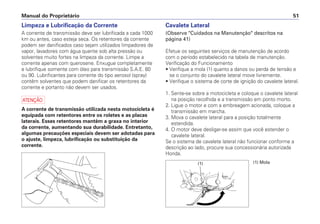 Manual do Proprietário 51
Limpeza e Lubrificação da Corrente
A corrente de transmissão deve ser lubrificada a cada 1000
km ou antes, caso esteja seca. Os retentores da corrente
podem ser danificados caso sejam utilizados limpadores de
vapor, lavadores com água quente sob alta pressão ou
solventes muito fortes na limpeza da corrente. Limpe a
corrente apenas com querosene. Enxugue completamente
e lubrifique somente com óleo para transmissão S.A.E. 80
ou 90. Lubrificantes para corrente do tipo aerosol (spray)
contêm solventes que podem danificar os retentores da
corrente e portanto não devem ser usados.
a
A corrente de transmissão utilizada nesta motocicleta é
equipada com retentores entre os roletes e as placas
laterais. Esses retentores mantêm a graxa no interior
da corrente, aumentando sua durabilidade. Entretanto,
algumas precauções especiais devem ser adotadas para
o ajuste, limpeza, lubrificação ou substituição da
corrente.
Cavalete Lateral
(Observe "Cuidados na Manutenção" descritos na
página 41)
Efetue os seguintes serviços de manutenção de acordo
com o período estabelecido na tabela de manutenção.
Verificação do Funcionamento
• Verifique a mola (1) quanto a danos ou perda de tensão e
se o conjunto do cavalete lateral move livremente.
• Verifique o sistema de corte de ignição do cavalete lateral.
1. Sente-se sobre a motocicleta e coloque o cavalete lateral
na posição recolhida e a transmissão em ponto morto.
2. Ligue o motor e com a embreagem acionada, coloque a
transmissão em marcha.
3. Mova o cavalete lateral para a posição totalmente
estendida.
4. O motor deve desligar-se assim que você estender o
cavalete lateral.
Se o sistema de cavalete lateral não funcionar conforme a
descrição ao lado, procure sua concessionária autorizada
Honda.
(1) Mola(1)
 