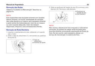 Manual do Proprietário 53
Remoção das Rodas
(Observe "Cuidados na Manutenção" descritos na
página 41)
NOTA
Esta motocicleta está equipada somente com cavalete
lateral. Portanto, se houver necessidade de remoção
das rodas dianteira ou traseira, será necessário levantar
a parte central da motocicleta por meio de um macaco
ou outro suporte adequado. Caso não estejam
disponíveis, dirija-se a uma concessionária Honda.
Remoção da Roda Dianteira
1. Levante a roda dianteira do solo, colocando um suporte
sob o motor.
2. Solte o cabo do velocímetro (1), removendo seu parafuso
de ajuste (2).
3. Solte os parafusos de fixação do eixo (3) e remova o eixo
dianteiro (4). Remova a roda dianteira.
NOTA
Não acione a alavanca do freio enquanto a roda estiver
removida. Os pistões do cáliper serão forçados para
fora dos cilindros, provocando vazamentos do fluido do
freio. Se isto ocorrer, será necessário efetuar um
serviço de manutenção no sistema de freio.
(1) Cabo do
velocímetro
(2) Parafuso de ajuste
(1)(2)
(3) Parafusos de
fixação do eixo
(4) Eixo dianteiro
(3)
(4)
 
