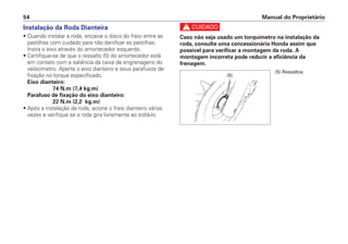 Manual do Proprietário54
Instalação da Roda Dianteira
• Quando instalar a roda, encaixe o disco do freio entre as
pastilhas com cuidado para não danificar as pastilhas.
Insira o eixo através do amortecedor esquerdo.
• Certifique-se de que o ressalto (5) do amortecedor está
em contato com a saliência da caixa de engrenagens do
velocímetro. Aperte o eixo dianteiro e seus parafusos de
fixação no torque especificado.
Eixo dianteiro:
74 N.m (7,4 kg.m)
Parafuso de fixação do eixo dianteiro:
22 N.m (2,2 kg.m)
• Após a instalação da roda, acione o freio dianteiro várias
vezes e verifique se a roda gira livremente ao soltá-lo.
c
Caso não seja usado um torquímetro na instalação da
roda, consulte uma concessionária Honda assim que
possível para verificar a montagem da roda. A
montagem incorreta pode reduzir a eficiência da
frenagem.
(5) Ressaltos
(5)
 