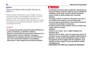 Manual do Proprietário56
Bateria
(Observe "Cuidados na Manutenção" descritos na
página 41)
A bateria desta motocicleta é do tipo "selada", isenta de
manutenção. Não há necessidade de verificar o nível de
solução ou adicionar água destilada. Se a bateria se
apresenta fraca, com perda de carga (dificultando a partida
ou causando outros problemas elétricos), dirija-se a uma
concessionária Honda.
a
• A remoção das tampas da bateria pode danificá-las e
causar vazamento, ou danificar a bateria.
• Quando a motocicleta for permanecer inativa por um
longo período, remova a bateria e carregue-a
totalmente. Em seguida, guarde-a em local fresco e
seco. Se a bateria permanecer na motocicleta,
desconecte o cabo negativo do terminal da bateria.
c
• As baterias produzem gases explosivos. Mantenha-as
longe de faíscas, chamas e cigarros acesos. Mantenha
ventilado o local onde a bateria estiver recebendo
carga. Proteja os olhos sempre que manusear
baterias.
• A solução contida na bateria é altamente corrosiva, e
em contato com a pele ou com os olhos pode
provocar graves queimaduras. Use roupas protetoras
e máscara de proteção no manuseio.
• A bateria contém ácido sulfúrico. Evite o contato com
a pele, olhos ou roupas.
Antídoto:
Contato com a pele - lave a região atingida com
bastante água.
Contato com os olhos - lave com água pelo menos 15
minutos e procure assistência médica imediatamente.
• Ingestão - tome grande quantidade de água ou leite.
Em seguida, deve-se ingerir leite de magnésia, ovos
batidos ou óleo vegetal. Procure assistência médica
imediatamente.
• MANTENHA-AS FORA DE ALCANCE DE CRIANÇAS
 