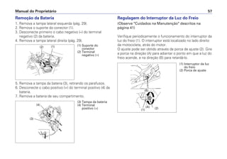 Manual do Proprietário 57
Regulagem do Interruptor da Luz do Freio
(Observe "Cuidados na Manutenção" descritos na
página 41)
Verifique periodicamente o funcionamento do interruptor da
luz do freio (1). O interruptor está localizado no lado direito
da motocicleta, atrás do motor.
O ajuste pode ser obtido através da porca de ajuste (2). Gire
a porca na direção (A) para adiantar o ponto em que a luz do
freio acende, e na direção (B) para retardá-lo.
Remoção da Bateria
1. Remova a tampa lateral esquerda (pág. 29).
2. Remova o suporte do conector (1).
3. Desconecte primeiro o cabo negativo (–) do terminal
negativo (2) da bateria.
4. Remova a tampa lateral direita (pág. 29).
5. Remova a tampa da bateria (3), retirando os parafusos.
6. Desconecte o cabo positivo (+) do terminal positivo (4) da
bateria.
7. Remova a bateria de seu compartimento.
(1) Suporte do
conector
(2) Terminal
negativo (–)
(1)(2)
(3) Tampa da bateria
(4) Terminal
positivo (+)
(4)
(3)
(1) Interruptor da luz
do freio
(2) Porca de ajuste
(1)
(B)
(A) (2)
 