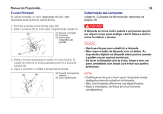 Manual do Proprietário 59
Substituição das Lâmpadas
(Observe "Cuidados na Manutenção" descritos na
página 41)
c
A lâmpada se torna muito quente e permanece quente
por algum tempo após desligar o farol. Deixe-a resfriar
antes de efetuar o serviço.
a
• Use luvas limpas para substituir a lâmpada.
• Não toque o bulbo da lâmpada com os dedos. As
impressões digitais na lâmpada criam pontos quentes
e podem causar queima prematura.
• Se tocar na lâmpada com as mãos, limpe-a com um
pano umedecido com álcool para evitar sua queima
prematura.
NOTA
• Certifique-se de que o interruptor de ignição esteja
desligado antes de substituir a lâmpada.
• Não use lâmpadas diferentes das especificadas.
• Após a instalação, verifique se a luz funciona
corretamente.
Fusível Principal
O fusível principal (1), com capacidade de 30A, está
localizado atrás da tampa lateral direita.
1. Remova a tampa lateral direita (pág. 29).
2. Solte o conector (2) do interruptor magnético de partida (3).
3. Retire o fusível queimado e instale um novo fusível. O
fusível de reserva (4) está localizado próximo à caixa de
fusíveis (5).
4. Ligue o conector e instale a tampa lateral direita.
(4) Fusível principal de
reserva
(5) Caixa de fusíveis
(4)(5)
(1) Fusível principal
(2) Conector
(3) Interruptor
magnético de
partida
(1)
(3)
(2)
 