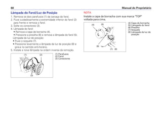 Manual do Proprietário60
NOTA
Instale a capa de borracha com sua marca "TOP"
voltada para cima.
Lâmpada do Farol/Luz de Posição
1. Remova os dois parafusos (1) da carcaça do farol.
2. Puxe cuidadosamente a extremidade inferior do farol (2)
para frente e remova o farol.
3. Solte os conectores (3).
4. Lâmpada do farol:
• Remova a capa de borracha (4).
• Pressione a presilha (6) e remova a lâmpada do farol (5).
Lâmpada da luz de posição:
• Puxe o soquete (7).
• Pressione levemente a lâmpada da luz de posição (8) e
gire-a no sentido anti-horário.
5. Instale a nova lâmpada na ordem inversa da remoção.
(1) Parafusos
(2) Farol
(3) Conectores
(1)
(3)
(2)
(4) Capa de borracha
(5) Lâmpada do farol
(6) Presilha
(7) Soquete
(8) Lâmpada da luz de
posição
(6)
(4) (5)
(8)(7)
 