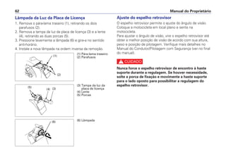 Ajuste do espelho retrovisor
O espelho retrovisor permite o ajuste do ângulo de visão.
Coloque a motocicleta em local plano e sente na
motocicleta.
Para ajustar o ângulo de visão, vire o espelho retrovisor até
obter a melhor posição de visão de acordo com sua altura,
peso e posição de pilotagem. Verifique mais detalhes no
Manual do Condutor/Pilotagem com Segurança (ver no final
do manual).
c
Nunca force o espelho retrovisor de encontro à haste
suporte durante a regulagem. Se houver necessidade,
solte a porca de fixação e movimente a haste suporte
para o lado oposto para possibilitar a regulagem do
espelho retrovisor.
Manual do Proprietário62
Lâmpada da Luz da Placa de Licença
1. Remova o pára-lama traseiro (1), retirando os dois
parafusos (2).
2. Remova a tampa da luz da placa de licença (3) e a lente
(4), retirando as duas porcas (5).
3. Pressione levemente a lâmpada (6) e gire-a no sentido
anti-horário.
4. Instale a nova lâmpada na ordem inversa da remoção.
(1) Pára-lama traseiro
(2) Parafusos(1)
(2)
(3) Tampa da luz da
placa de licença
(4) Lente
(5) Porcas
(5)
(4) (3)
(6) Lâmpada(6)
 