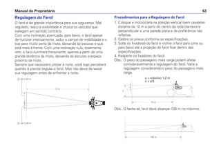 Manual do Proprietário 63
Regulagem do Farol
O farol é de grande importância para sua segurança. Mal
regulado, reduz a visibilidade e ofusca os veículos que
trafegam em sentido contrário.
Com uma inclinação acentuada, para baixo, o farol apesar
de iluminar intensamente, reduz o campo de visibilidade e o
traz para muito perto da moto, deixando às escuras o que
está mais à frente. Com uma inclinação nula, totalmente
reto, o farol iluminará fracamente, apenas a partir de uma
grande distância da moto, deixando às escuras o espaço
próximo da moto.
Sempre que necessário pilotar à noite, você logo perceberá
quando é preciso regular o farol. Mas não deixe de testar
sua regulagem antes de enfrentar a noite.
Procedimentos para a Regulagem do Farol
1. Coloque a motocicleta na posição vertical (sem cavalete)
distante de 10 m a partir do centro da roda dianteira e
perpendicular a uma parede plana e de preferência não
refletiva.
2. Calibre os pneus conforme as especificações.
3. Solte os fixadores do farol e incline o farol para cima ou
para baixo até a projeção do farol ficar dentro das
especificações.
4. Reaperte os fixadores do farol.
Obs.: O peso do passageiro mais carga podem afetar
consideravelmente a regulagem do farol. Varie a
regulagem considerando o peso do passageiro mais
carga.
10 m
- de 0,20 m
- de 0,20 m
X
Y
10 m
100 m
y = máximo 1,2 m
x > y/5
Obs.: O facho do farol deve alcançar 100 m no máximo.
 