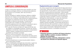 Equipamentos para Lavagem
Ao utilizar equipamento de alta pressão de água para lavar a
motocicleta, observamos cuidados para a correta aplicação
do equipamento. O jato direto e a alta temperatura podem
danificar componentes da motocicleta. A alta pressão
provoca o desprendimento de faixas e adesivos, graxa dos
rolamentos da coluna de direção e da articulação da
suspensão traseira e também a pintura. Evite aplicar
detergentes alcalino/ácidos, os quais são altamente
prejudiciais às peças zincadas e de alumínio.
Não aplique o jato de água diretamente na colmeia do
radiador (quando equipada). Constituídos de lâminas e
tubos de alumínio são suscetíveis a avarias mecânicas
quando submetidos a fortes jatos de água, e principalmente
como a água é associada a detergentes de alto teor
alcalino/ácido provocam a sulfatação do alumínio.
c
• Solventes químicos e produtos de limpeza abrasivos
podem danificar a pintura, as peças metálicas e
plásticas da motocicleta.
• Produtos químicos, solventes, detergentes e sprays
não devem ser utilizados em hipótese alguma.
Manual do Proprietário64
LIMPEZA E CONSERVAÇÃO
Limpe a motocicleta regularmente para mantê-la com boa
aparência e proteger a pintura, os componentes plásticos,
as borrachas e os cromados, além de aumentar a
durabilidade.
Quando utilizada em regiões litorâneas, dedique cuidados
adicionais em relação à conservação habitual, ao contato
intensivo com a maresia, à permanência ou estacionamento
prolongado em ambientes de alto teor de umidade e
salinidade e à falta de manutenção. Procedimentos
inadequados para imediata remoção pós uso dos
elementos agressivos do meio ambiente contribuem para o
surgimento do processo de oxidação e sulfatação.
• Em caso de chuva ou contato com água pluvial das vias
de cidades ou localidades litorâneas, travessia de riachos,
alagadiços e enchentes, habitue-se a lavar a motocicleta e
secá-la e aplicar imediatamente produtos de boa
qualidade que ofereçam proteção.
• Elimine o acúmulo de poeira, terra, barro, areia e
pedriscos, a incrustação em componentes de atrito como
pastilhas de freio e disco, que prejudicam a durabilidade e
a eficiência.
• O atrito de pedriscos e a areia da pista podem afetar a
pintura das peças pintadas.
• Para a imobilização prolongada da motocicleta, sugerimos
verificar as instruções da página 66 deste manual do
proprietário – CONSERVAÇÃO DE MOTOCICLETAS
INATIVAS.
 