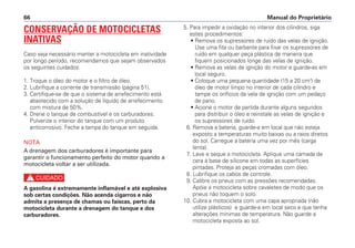 5. Para impedir a oxidação no interior dos cilindros, siga
estes procedimentos:
• Remova os supressores de ruído das velas de ignição.
Use uma fita ou barbante para fixar os supressores de
ruído em qualquer peça plástica de maneira que
fiquem posicionados longe das velas de ignição.
• Remova as velas de ignição do motor e guarde-as em
local seguro.
• Coloque uma pequena quantidade (15 a 20 cm3
) de
óleo de motor limpo no interior de cada cilindro e
tampe os orifícios da vela de ignição com um pedaço
de pano.
• Acione o motor de partida durante alguns segundos
para distribuir o óleo e reinstale as velas de ignição e
os supressores de ruído.
6. Remova a bateria, guarde-a em local que não esteja
exposto a temperaturas muito baixas ou a raios diretos
do sol. Carregue a bateria uma vez por mês (carga
lenta).
7. Lave e seque a motocicleta. Aplique uma camada de
cera à base de silicone em todas as superfícies
pintadas. Proteja as peças cromadas com óleo.
8. Lubrifique os cabos de controle.
9. Calibre os pneus com as pressões recomendadas.
Apóie a motocicleta sobre cavaletes de modo que os
pneus não toquem o solo.
10. Cubra a motocicleta com uma capa apropriada (não
utilize plásticos) e guarde-a em local seco e que tenha
alterações mínimas de temperatura. Não guarde a
motocicleta exposta ao sol.
Manual do Proprietário66
CONSERVAÇÃO DE MOTOCICLETAS
INATIVAS
Caso seja necessário manter a motocicleta em inatividade
por longo período, recomendamos que sejam observados
os seguintes cuidados:
1. Troque o óleo do motor e o filtro de óleo.
2. Lubrifique a corrente de transmissão (página 51).
3. Certifique-se de que o sistema de arrefecimento está
abastecido com a solução de líquido de arrefecimento
com mistura de 50%.
4. Drene o tanque de combustível e os carburadores.
Pulverize o interior do tanque com um produto
anticorrosivo. Feche a tampa do tanque em seguida.
NOTA
A drenagem dos carburadores é importante para
garantir o funcionamento perfeito do motor quando a
motocicleta voltar a ser utilizada.
c
A gasolina é extremamente inflamável e até explosiva
sob certas condições. Não acenda cigarros e não
admita a presença de chamas ou faíscas, perto da
motocicleta durante a drenagem do tanque e dos
carburadores.
 