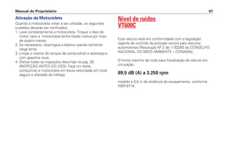 Manual do Proprietário 67
Ativação da Motocicleta
Quando a motocicleta voltar a ser utilizada, os seguintes
cuidados deverão ser verificados:
1. Lave completamente a motocicleta. Troque o óleo do
motor caso a motocicleta tenha ficado inativa por mais
de quatro meses.
2. Se necessário, recarregue a bateria usando somente
carga lenta.
3. Limpe o interior do tanque de combustível e abasteça-o
com gasolina nova.
4. Efetue todas as inspeções descritas na pág. 30
(INSPEÇÃO ANTES DO USO). Faça um teste,
conduzindo a motocicleta em baixa velocidade em local
seguro e afastado do tráfego.
Nível de ruídos
VT600C
Este veículo está em conformidade com a legislação
vigente de controle da poluição sonora para veículos
automotores (Resolução Nº 2 de 11/02/93 do CONSELHO
NACIONAL DO MEIO AMBIENTE – CONAMA);
O limite máximo de ruído para fiscalização de veículo em
circulação:
89,5 dB (A) a 3.250 rpm
medido a 0,5 m de distância do escapamento, conforme
NBR-9714.
 