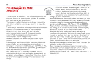 Manual do Proprietário68
PRESERVAÇÃO DO MEIO
AMBIENTE
A Moto Honda da Amazônia Ltda, sempre empenhada em
melhorar o futuro de nosso planeta, gostaria de estender
esta preocupação aos seus clientes.
Visando a um melhor relacionamento de sua motocicleta
com o meio ambiente pedimos que observe os seguintes
pontos:
A manutenção preventiva, além de preservar e valorizar seu
produto, traz grandes benefícios ao meio ambiente.
O óleo do motor deve ser trocado nos intervalos
determinados neste manual. O óleo usado deve ser
encaminhado para os postos de troca ou para a
concessionária Honda mais próxima.
Produtos perigosos não devem ser jogados em esgoto
comum.
Pneus usados, quando substituídos por novos, devem ser
encaminhados para as concessionárias procederem a
reciclagem, em atendimento à Resolução CONAMA nº 258,
de 26/08/99. Nunca devem ser queimados, guardados em
áreas descobertas ou enterrados.
Fios, cabos elétricos e cabos de aço usados, quando
substituídos não devem ser reutilizados representando um
perigo em potencial para o motociclista. Estes itens devem
ser encaminhados para reciclagem nas concessionárias
Honda.
Os fluidos de freio, de embreagem e a solução de
bateria devem ser manuseados com bastante
cuidado. Apresentam características ácidas e
podem danificar a pintura da motocicleta, além de
representar sério risco de contaminação do solo e
da água, quando derramados.
Na troca da bateria, além dos cuidados com a solução ácida
que ela contém, deve-se encaminhar a peça substituída às
concessionárias Honda para destinação adequada, em
atendimento à Resolução CONAMA nº 257, de 30/06/99.
Peças plásticas e metálicas substituídas devem também
ser entregues às concessionárias Honda para reciclagem,
evitando o acúmulo de lixo nas grandes cidades.
Modificações como substituição de escapamento e
regulagens de carburador diferentes da especificada para o
modelo ou qualquer outra que vise alterar o desempenho
do motor devem ser evitadas, além de serem infrações
previstas no Novo Código Nacional de Trânsito, contribuem
para o aumento de poluição do ar e sonora.
Esperamos que estes conselhos sejam úteis e possam ser
utilizados em benefício de todos.
Caso haja alguma dúvida quanto aos nossos produtos,
atividades e serviços relacionados com o meio ambiente
colocamos à disposição os telefones do Serviço de
Atendimento ao Cliente: SAC: 0800-111117, 0800-552122 e
0800-552221
COMITÊ ISO 14001
CUI
DE
BEM DO PLAN
ETA
 
