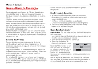 Normas Gerais de Circulação
Detalhadas pelo novo Código de Trânsito Brasileiro em
mais de 40 artigos, as Normas Gerais de Circulação e
Conduta merecem atenção especial de todos os usuários
da via.
Algumas dessas normas poderão ser aplicadas com o
simples uso do bom-senso ou da boa educação. Entre
essas destacamos as que advertem os usuários quanto a
atos que possam constituir riscos ou obstáculos para o
trânsito de veículos, pessoas e animais, além de danos à
propriedade pública ou privada.
Entretanto, bom-senso apenas não será suficiente para o
restante das normas. A maior parte delas exige do usuário
o conhecimento da legislação específica e a disposição de
se pautar por ela.
Resumo das Normas
Nestas páginas, procuramos apresentar de forma
condensada um apanhado das principais normas de
circulação, agrupando-as segundo temas de interesse para
mais fácil fixação.
Seguir corretamente as novas determinações implica um
processo de reaprendizagem. No início a tarefa exigirá um
pouco de dedicação, mas com o tempo tudo fica
automatizado de novo.
Dê uma boa lida e procure memorizar o que lhe parecer
mais importante. Mas guarde este manual para referência
futura. Quando o assunto é trânsito, confiar só na memória
pode lhe custar caro.
Vamos começar pelas recomendações mais gerais e
obrigatórias:
São Deveres do Condutor:
• ter pleno domínio de seu veículo a todo momento,
dirigindo-o com atenção e cuidados indispensáveis à
segurança do trânsito;
• verificar a existência e as boas condições de
funcionamento dos equipamentos de uso obrigatório;
• certificar-se de que há combustível suficiente para a
cobertura do percurso desejado.
Quem Tem Preferência?
Atenção aqui. Em vias onde não haja sinalização específica
terá preferência:
• quem estiver transitando pela rodovia, quando apenas um
fluxo for proveniente de auto-estrada;
• quem estiver circulando uma rotatória; e
• quem vier pela direita do
condutor, nos demais casos.
Fácil, não? Mas lembre-se: em
vias com mais de uma pista,
os veículos mais lentos têm a
preferência de uso da faixa
direita. Já a faixa esquerda é
reservada para ultrapassagens e para os veículos de maior
velocidade.
Mas as regras de preferência não param por aí. Também
têm prioridade de deslocamento os veículos destinados a
socorro de incêndio e salvamento, os de polícia, os de
Manual do Condutor 75
 