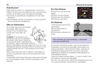 Pode Buzinar?
Pode. Mas só de leve. Em 'toques breves', como diz o
Código. Se não quiser ter problemas com o guarda. Assim
mesmo, só se deve buzinar nas seguintes situações:
• para fazer as advertências necessárias a fim de evitar
acidentes;
• fora das áreas urbanas, para advertir um outro condutor
de sua intenção de ultrapassá-lo.
Olho no Velocímetro
Diz o ditado que quem tem pressa
vai devagar. Mas quando a
pressa é mesmo grande todo
mundo quer correr além da
conta.
Cuidado! A velocidade é outro
grande fator de risco de acidentes
de trânsito. Além disso, determina,
em proporção direta, a gravidade das
ocorrências. Alguns motoristas acreditam
que em velocidades mais altas podem se livrar com mais
facilidade de algumas situações difíceis no trânsito. E que
trafegar devagar demais é mais perigoso do que andar
depressa.
Mas a coisa não é bem assim. Reduzir a velocidade é o
primeiro procedimento a se tomar na tentativa de evitar
acidentes.
A velocidade máxima permitida para cada via será indicada
por meio de placas. Onde não existir sinalização, vale o
seguinte:
Em Vias Urbanas
80 Km/h nas vias de trânsito
rápido
60 Km/h nas vias arteriais
40 Km/h nas vias coletoras.
30 Km/h nas vias locais.
Em Rodovias
110 Km/h para automóveis e
camionetas.
90 Km/h para ônibus e
microônibus.
80 Km/h para os demais veí-
culos.
O motorista consciente, porém, mais do que observar a
sinalização e os limites de velocidade, deve regular sua
própria velocidade - dentro desses limites - segundo as
condições de segurança da via, do veículo e da carga,
adaptando-se também às condições meteorológicas e à
intensidade do trânsito.
Faça isso e estará sempre seguro. E o que é melhor: livre
de multas por excesso de velocidade.
No mais, use o bom-senso. Não fique empacando os outros
sem causa justificada, transitando em velocidades
Para estradas não-pavimentadas, a velocidade
máxima é de 60 Km/h.
Manual do Condutor78
 