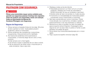 4. Obedeça a todas as leis de trânsito.
• Velocidade excessiva é um fator comum a muitos
acidentes. Obedeça aos limites de velocidade e
NUNCA dirija além do que as condições o permitam.
• Sinalize antes de fazer conversões ou mudar de pista.
• O tamanho e a maneabilidade da motocicleta podem
surpreender outros motociclistas e motoristas.
5. Não seja surpreendido por outros motoristas. Preste
muita atenção nos cruzamentos, entradas e saídas de
estacionamentos e nas vias expressas ou rodovias.
6. Mantenha as mãos no guidão e os pés nos pedais de
apoio enquanto estiver dirigindo. O passageiro deve
segurar-se com as duas mãos no piloto e manter os pés
apoiados nos pedais de apoio.
7. Nunca deixe sua motocicleta abandonada com o motor
ligado.
8. Faça o ajuste do espelho retrovisor (pág. 62).
Manual do Proprietário 7
PILOTAGEM COM SEGURANÇA
c
Pilotar uma motocicleta requer certos cuidados para
garantir sua segurança pessoal. Conheça tais requisitos
antes de conduzir sua motocicleta, lendo com atenção
todas as informações do Manual do
Condutor/Pilotagem com Segurança.
Regras de Segurança
1. Efetue sempre a Inspeção Antes do Uso (pág. 30) antes
de dar a partida no motor. Você poderá prevenir
acidentes e danos à motocicleta.
2. Muitos acidentes são causados por motociclistas
inexperientes. Dirija somente se for habilitado.
3. Na maioria dos acidentes entre automóveis e
motocicletas, o motorista alega não ter visto a moto,
portanto:
• ande sempre com o farol ligado;
• use sempre roupas e capacetes de cor clara e visível;
• não se posicione nas áreas onde o motorista tem a
visão encoberta. Veja e seja visto.
 