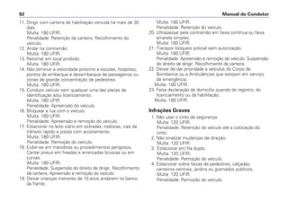 11. Dirigir com carteira de habilitação vencida há mais de 30
dias.
Multa: 180 UFIR.
Penalidade: Retenção da carteira. Recolhimento do
veículo.
12. Andar na contramão.
Multa: 180 UFIR.
13. Retornar em local proibido.
Multa: 180 UFIR.
14. Não diminuir a velocidade próximo a escolas, hospitais,
pontos de embarque e desembarque de passageiros ou
zonas de grande concentração de pedestres.
Multa: 180 UFIR.
15. Conduzir veículo sem qualquer uma das placas de
identificação e/ou licenciamento.
Multa: 180 UFIR
Penalidade: Apreensão do veículo.
16. Bloquear a rua com o veículo.
Multa: 180 UFIR.
Penalidade: Apreensão e remoção do veículo.
17. Estacionar no leito viário em estradas, rodovias, vias de
trânsito rápido e pistas com acostamento.
Multa: 180 UFIR.
Penalidade: Remoção do veículo.
18. Exibir-se em manobras ou procedimentos perigosos.
Cantar pneus em freadas e arrancadas bruscas ou em
curvas.
Multa: 180 UFIR.
Penalidade: Suspensão do direito de dirigir. Recolhimento
da carteira. Apreensão e remoção do veículo.
19. Deixar crianças menores de 10 anos andarem no banco
da frente.
Multa: 180 UFIR.
Penalidade: Retenção do veículo.
20. Ultrapassar pela contramão em faixa contínua ou faixa
amarela simples.
Multa: 180 UFIR.
21. Transpor bloqueio policial sem autorização.
Multa: 180 UFIR.
Penalidade: Apreensão e remoção do veículo. Suspensão
do direito de dirigir. Recolhimento da carteira.
22. Deixar de dar prioridade a veículos do Corpo de
Bombeiros ou a Ambulâncias que estejam em serviço
de emergência.
Multa: 180 UFIR.
23. Falsa declaração de domicílio quando do registro, do
licenciamento ou da habilitação.
Multa: 180 UFIR.
Infrações Graves
1. Não usar o cinto de segurança.
Multa: 120 UFIR.
Penalidade: Retenção do veículo até a colocação do
cinto.
2. Não sinalizar mudanças de direção.
Multa: 120 UFIR.
3. Estacionar em fila dupla.
Multa: 120 UFIR.
Penalidade: Remoção do veículo.
4. Estacionar sobre faixas de pedestres, calçadas,
canteiros centrais, jardins ou gramados públicos.
Multa: 120 UFIR.
Penalidade: Remoção do veículo.
Manual do Condutor82
 
