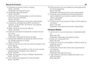 5. Estacionar em pontes, túneis e viadutos.
Multa: 120 UFIR.
Penalidade: Remoção do veículo.
6. Ultrapassar pelo acostamento.
Multa: 120 UFIR.
7. Andar com faróis desregulados ou com luz alta que
perturbe outros condutores.
Multa: 120 UFIR.
Penalidade: Retenção do veículo até a regularização.
8. Excesso de velocidade de até 20% do limite em
rodovias, ou de até 50% do limite em vias públicas.
Multa: 120 UFIR.
9. Seguir veículo em serviço de urgência.
Multa: 120 UFIR.
10. Andar de motocicleta transportando crianças menores
de 7 anos.
Multa: 120 UFIR.
Penalidade: Suspensão do direito de dirigir.
11. Não guardar distâncias de segurança, lateral e frontal,
em relação a veículos ou à pista.
Multa: 120 UFIR.
12. Andar de marcha a ré, a não ser quando necessário e de
forma segura.
Multa: 120 UFIR.
13. Ultrapassar veículos parados, em fila, em sinal, cancela,
bloqueio viário ou qualquer outro obstáculo.
Multa: 120 UFIR.
14. Andar na chuva sem acionar o limpador de pára-brisa.
Multa: 120 UFIR.
15. Virar à direita ou à esquerda em locais proibidos.
Multa: 120 UFIR.
16. Dirigir veículos cujo mau estado de conservação ponha
em risco a segurança.
Multa: 120 UFIR.
Penalidade: Retenção do veículo até a regularização.
17. Deixar de usar o acostamento enquanto aguarda a
oportunidade de cruzar a pista ou para ter acesso a
retorno apropriado.
Multa: 120 UFIR.
18. Conduzir veículo que produza fumaça ou libere gases na
atmosfera.
Multa: 120 UFIR.
Penalidade: Retenção do veículo até a regularização.
Infrações Médias
1. Uso de alarme cujo som perturbe a tranqüilidade públi-
ca.
Multa: 80 UFIR.
Penalidade: Apreensão e remoção do veículo.
2. Dirigir com o braço para fora.
Multa: 80 UFIR.
3. Dirigir com fones de ouvido ligados a telefone celular ou
aparelhos de som.
Multa: 80 UFIR.
4. Estacionar a menos de 5 metros da via perpendicular
em esquinas.
Multa: 80 UFIR.
Penalidade: Remoção do veículo.
5. Jogar objetos ou derramar substâncias sobre a via a
partir do veículo.
Multa: 80 UFIR.
Manual do Condutor 83
 
