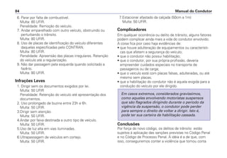 6. Parar por falta de combustível.
Multa: 80 UFIR.
Penalidade: Remoção do veículo.
7. Andar emparelhado com outro veículo, obstruindo ou
perturbando o trânsito.
Multa: 80 UFIR.
8. Uso de placas de identificação do veículo diferentes
daquelas especificadas pelo CONTRAN.
Multa: 80 UFIR.
Penalidade: Apreensão das placas irregulares. Retenção
do veículo até a regularização.
9. Não dar passagem pela esquerda quando solicitado a
fazê-lo.
Multa: 80 UFIR.
Infrações Leves
1. Dirigir sem os documentos exigidos por lei.
Multa: 50 UFIR
Penalidade: Retenção do veículo até apresentação dos
documentos.
2. Uso prolongado de buzina entre 23h e 6h.
Multa: 50 UFIR.
3.Dirigir sem atenção.
Multa: 50 UFIR.
4.Andar por faixa destinada a outro tipo de veículo.
Multa: 50 UFIR.
5.Uso de luz alta em vias iluminadas.
Multa: 50 UFIR.
6.Ultrapassagem de veículos em cortejo.
Multa: 50 UFIR.
7.Estacionar afastado da calçada (50cm a 1m)
Multa: 50 UFIR.
Complicadores
Em qualquer ocorrência ou delito de trânsito, alguns fatores
podem complicar ainda mais a vida do condutor envolvido.
A coisa fica pior caso haja evidências de:
• que houve adulteração de equipamentos ou característi-
cas que afetem a segurança do veículo;
• que o condutor não possui habilitação;
• que o condutor, por sua própria profissão, deveria
empreender cuidados especiais no transporte de
passageiros ou de carga;
• que o veículo está com placas falsas, adulteradas, ou até
mesmo sem placas;
• que a habilitação do condutor não é aquela exigida para a
condução do veículo por ele dirigido.
Conclusões
Por força do novo código, os delitos de trânsito estão
sujeitos à aplicação das sanções previstas no Código Penal
e no Código de Processo Penal. A idéia é a de que, com
isso, conseguiremos conter a violência que tomou conta
Em casos extremos, considerados gravíssimos,
como aqueles envolvendo motoristas suspensos
que são flagrados dirigindo durante o período da
vigência da suspensão, o condutor pode perder
para sempre o direito de voltar a dirigir. Isto é,
pode ter sua carteira de habilitação cassada.
Manual do Condutor84
 